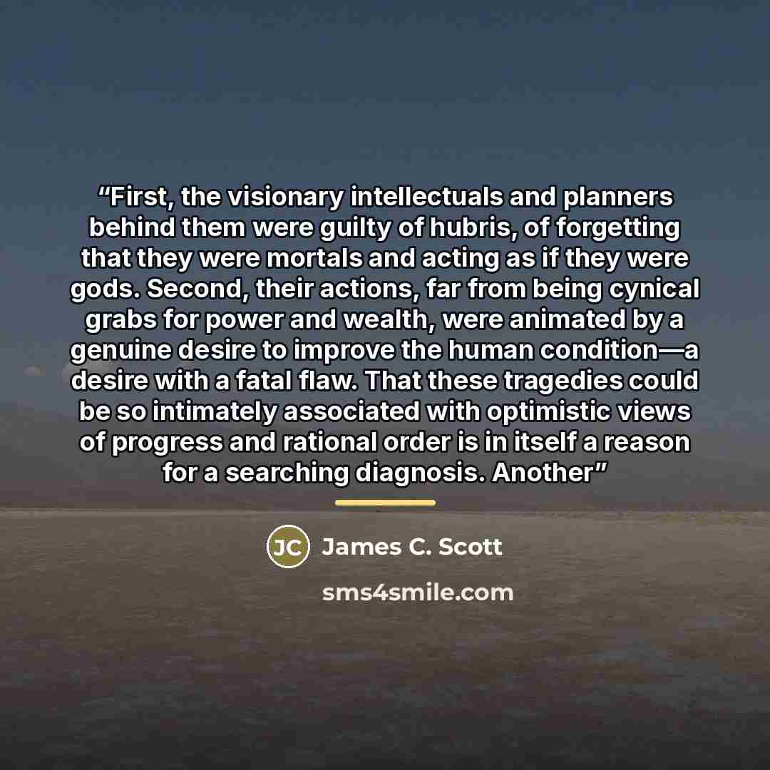 “First, the visionary intellectuals and planners behind them were guilty of hubris, of forgetting that they were mortals and acting as if they were gods. Second, their actions, far from being cynical grabs for power and wealth, were animated by a genuine desire to improve the human condition—a…” quote by James C. Scott