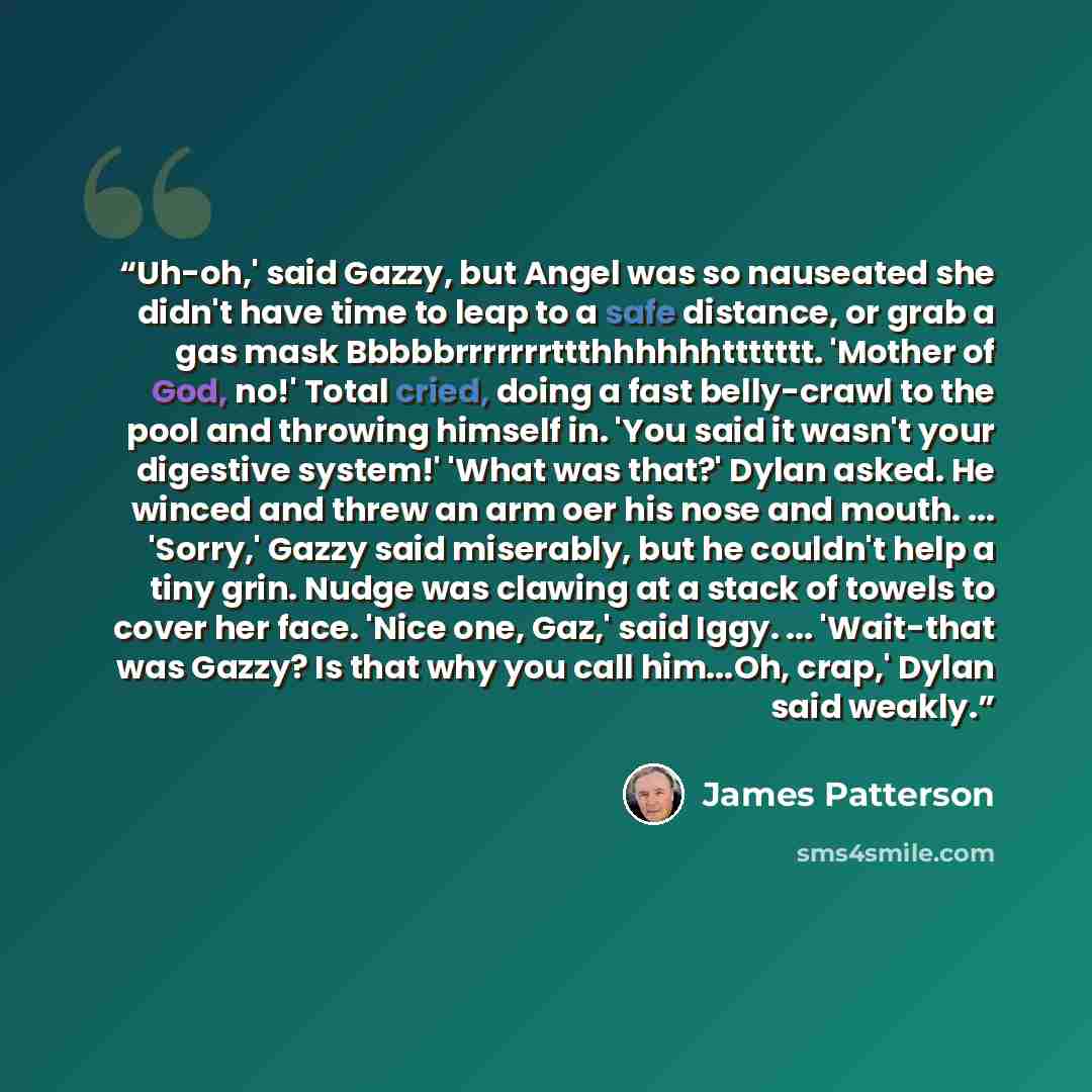 “Uh-oh,' said Gazzy, but Angel was so nauseated she didn't have time to leap to a safe distance, or grab a gas mask Bbbbbrrrrrrrttthhhhhhttttttt. 'Mother of God, no!' Total cried, doing a fast belly-crawl to the pool and throwing himself in. 'You said it wasn't your digestive system!' 'What was…” quote by James Patterson