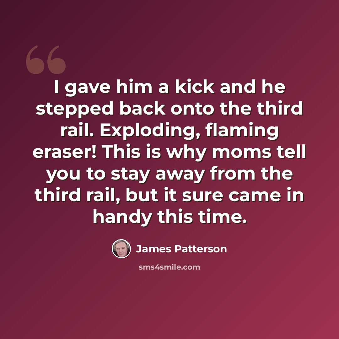 “I gave him a kick and he stepped back onto the third rail. Exploding, flaming eraser! This is why moms tell you to stay away from the third rail, but it sure came in handy this time.” quote by James Patterson