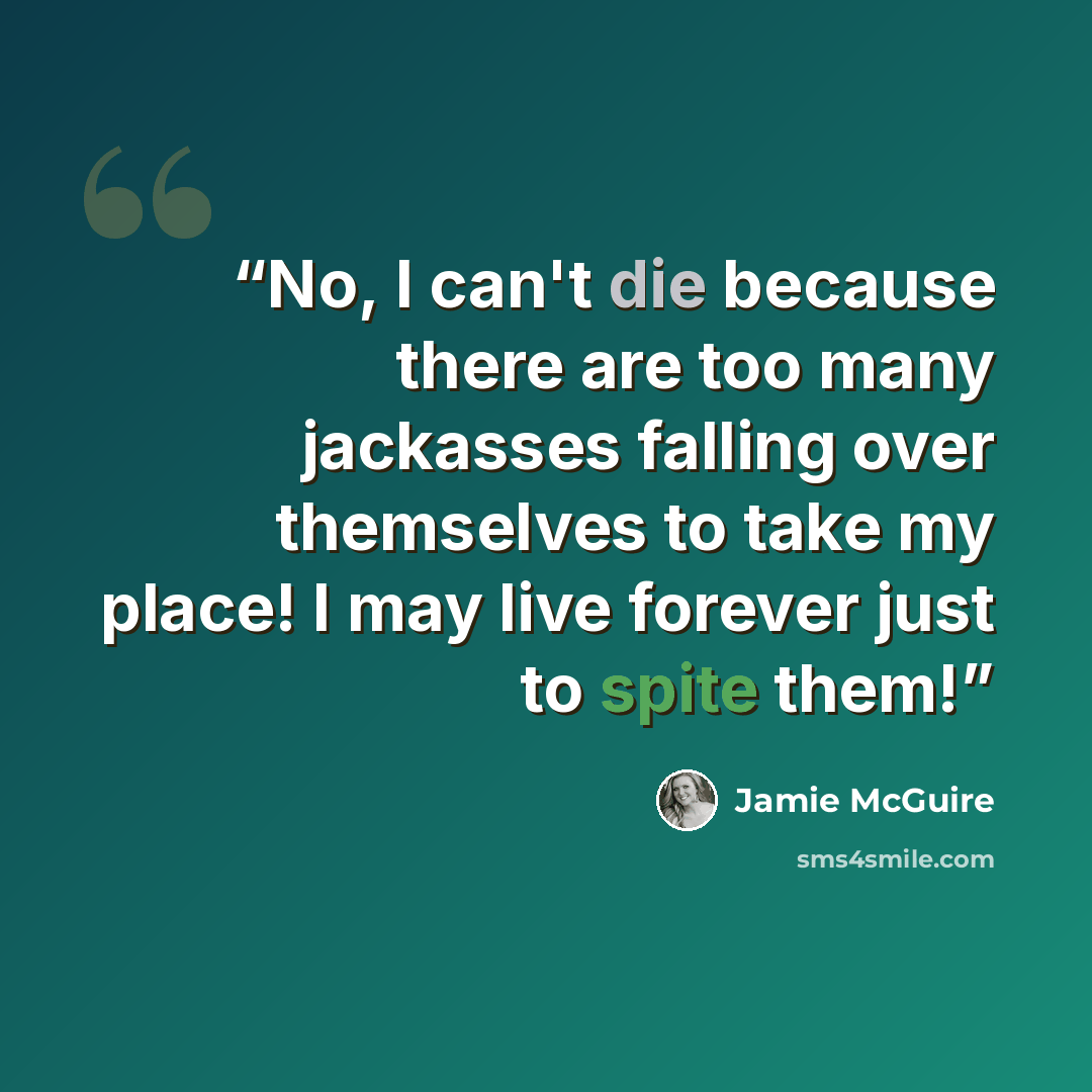 “No, I can't die because there are too many jackasses falling over themselves to take my place! I may live forever just to spite them!” quote by Jamie McGuire