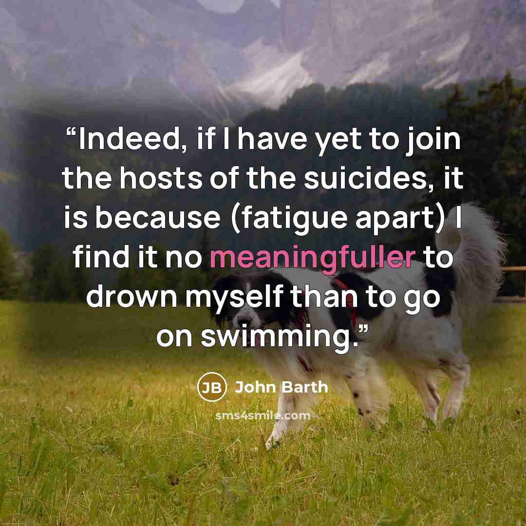 “Indeed, if I have yet to join the hosts of the suicides, it is because (fatigue apart) I find it no meaningfuller to drown myself than to go on swimming.” quote by John Barth