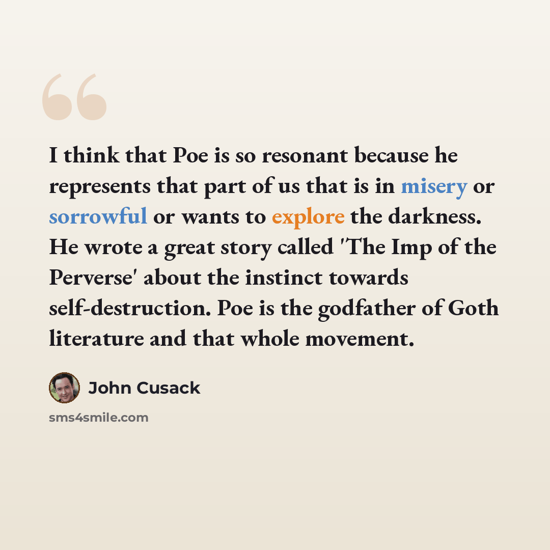 “I think that Poe is so resonant because he represents that part of us that is in misery or sorrowful or wants to explore the darkness. He wrote a great story called 'The Imp of the Perverse' about the instinct towards self-destruction. Poe is the godfather of Goth literature and that whole movement.” quote by John Cusack