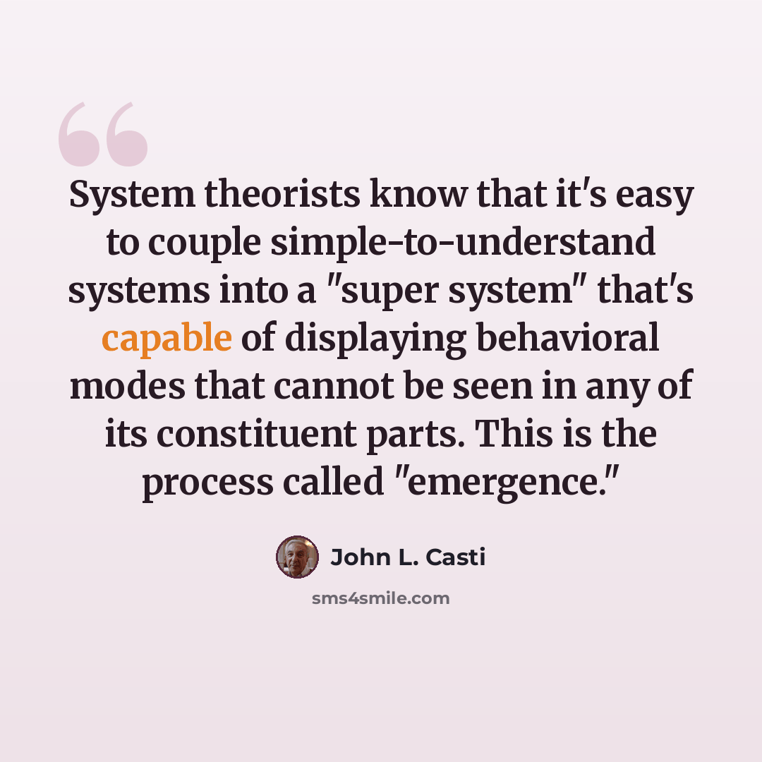 “System theorists know that it's easy to couple simple-to-understand systems into a "super system" that's capable of displaying behavioral modes that cannot be seen in any of its constituent parts. This is the process called "emergence."” quote by John L. Casti