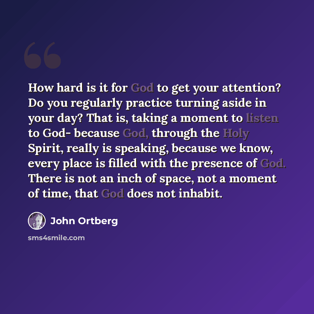 “How hard is it for God to get your attention? Do you regularly practice turning aside in your day? That is, taking a moment to listen to God- because God, through the Holy Spirit, really is speaking, because we know, every place is filled with the presence of God. There is not an inch of space…” quote by John Ortberg
