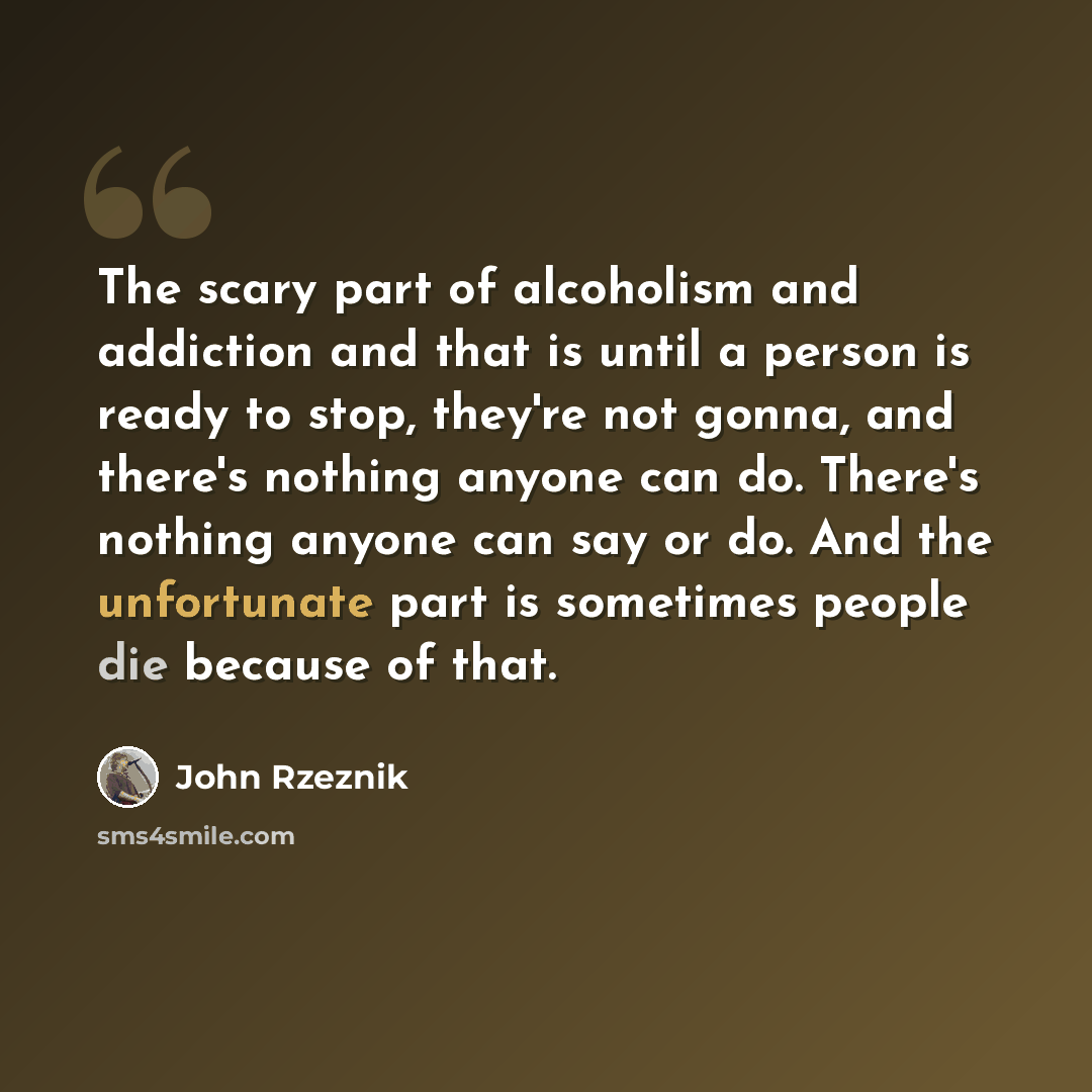“The scary part of alcoholism and addiction and that is until a person is ready to stop, they're not gonna, and there's nothing anyone can do. There's nothing anyone can say or do. And the unfortunate part is sometimes people die because of that.” quote by John Rzeznik