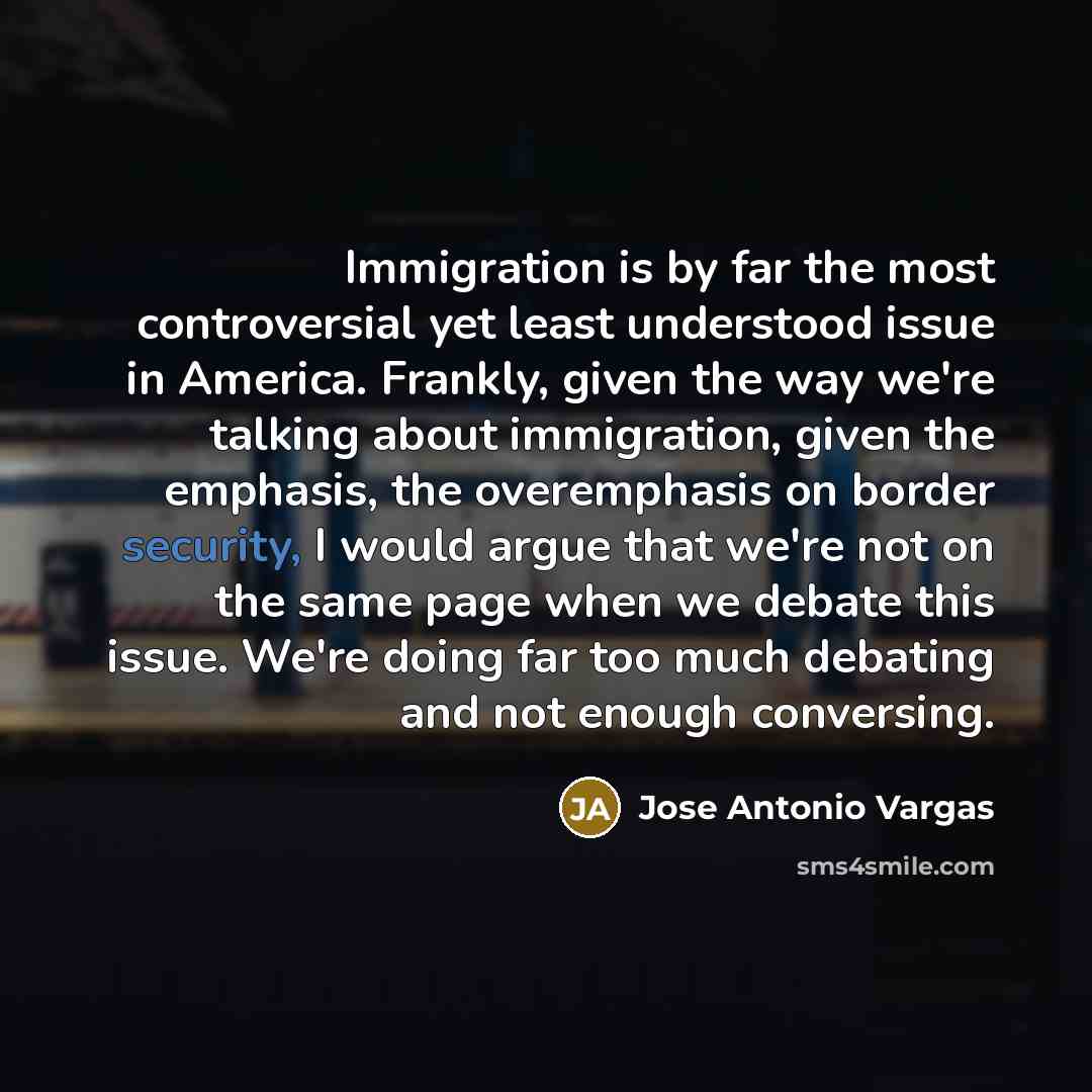 “Immigration is by far the most controversial yet least understood issue in America. Frankly, given the way we're talking about immigration, given the emphasis, the overemphasis on border security, I would argue that we're not on the same page when we debate this issue. We're doing far too much…” quote by Jose Antonio Vargas