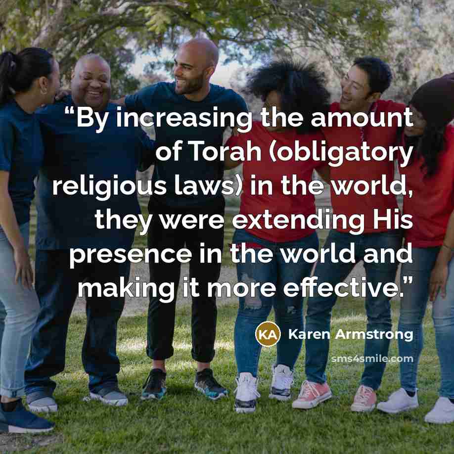“By increasing the amount of Torah (obligatory religious laws) in the world, they were extending His presence in the world and making it more effective.” quote by Karen Armstrong