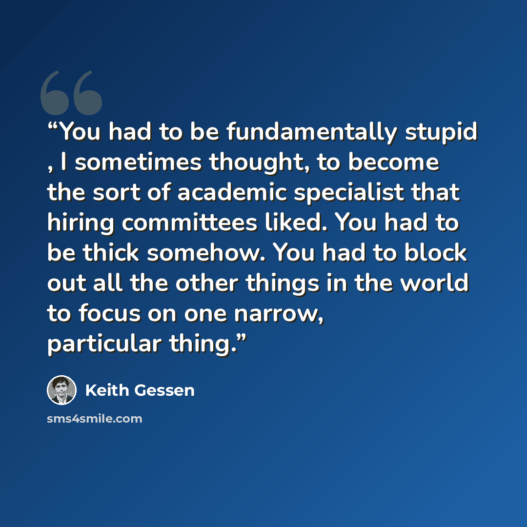 “You had to be fundamentally stupid , I sometimes thought, to become the sort of academic specialist that hiring committees liked. You had to be thick somehow. You had to block out all the other things in the world to focus on one narrow, particular thing.” quote by Keith Gessen