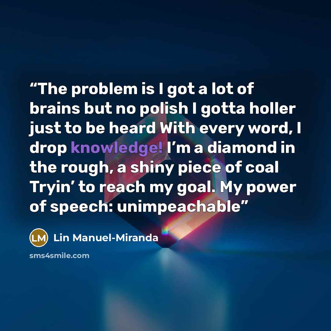 “The problem is I got a lot of brains but no polish I gotta holler just to be heard With every word, I drop knowledge! I’m a diamond in the rough, a shiny piece of coal Tryin’ to reach my goal. My power of speech: unimpeachable” quote by Lin Manuel-Miranda