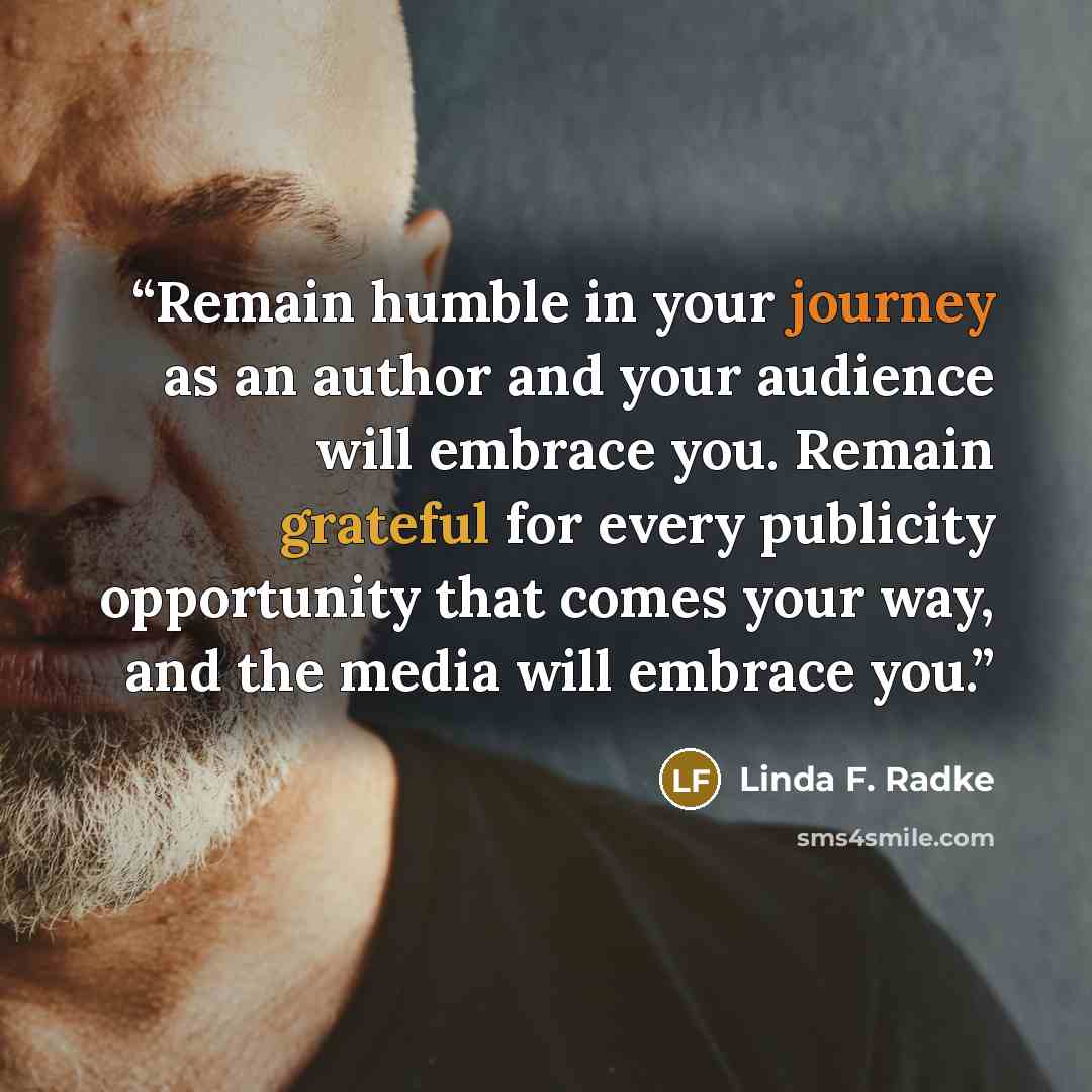“Remain humble in your journey as an author and your audience will embrace you. Remain grateful for every publicity opportunity that comes your way, and the media will embrace you.” quote by Linda F. Radke