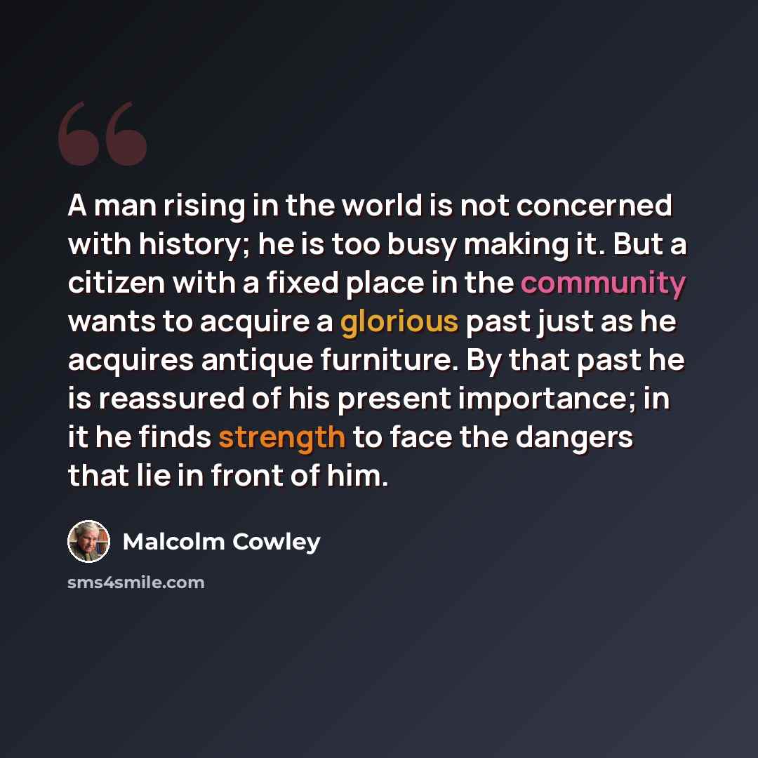 “A man rising in the world is not concerned with history; he is too busy making it. But a citizen with a fixed place in the community wants to acquire a glorious past just as he acquires antique furniture. By that past he is reassured of his present importance; in it he finds strength to face the…” quote by Malcolm Cowley