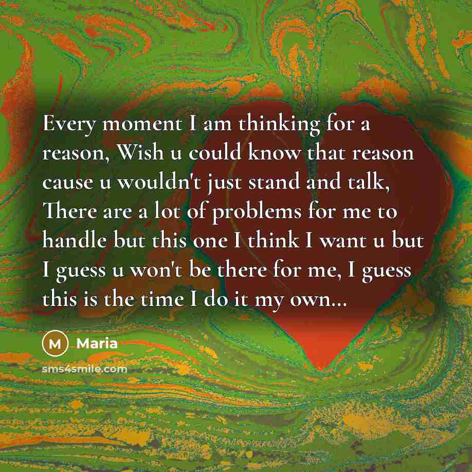 “Every moment I am thinking for a reason, Wish u could know that reason cause u wouldn't just stand and talk, There are a lot of problems for me to handle but this one I think I want u but I guess u won't be there for me, I guess this is the time I do it my own…” quote by Maria