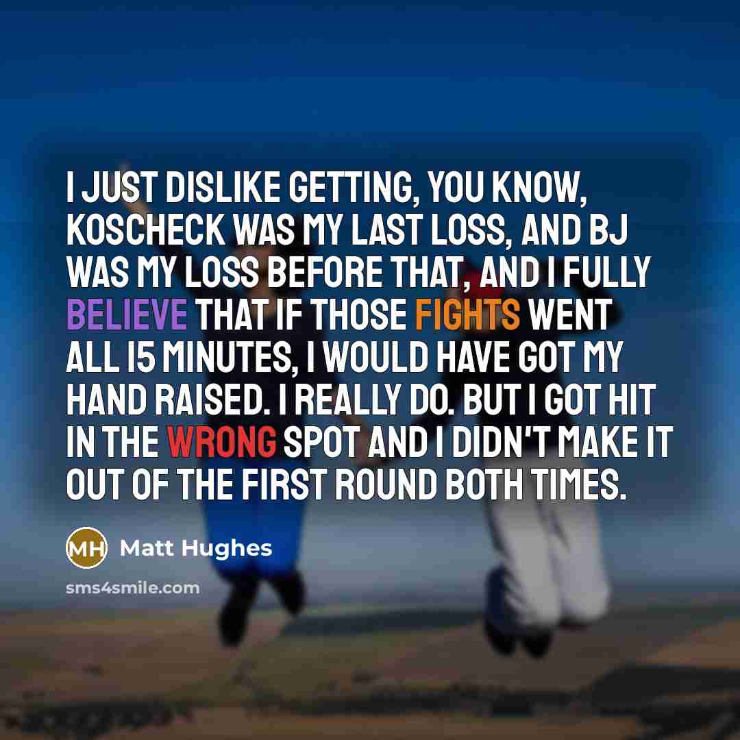 “I just dislike getting, you know, Koscheck was my last loss, and BJ was my loss before that, and I fully believe that if those fights went all 15 minutes, I would have got my hand raised. I really do. But I got hit in the wrong spot and I didn't make it out of the first round both times.” quote by Matt Hughes