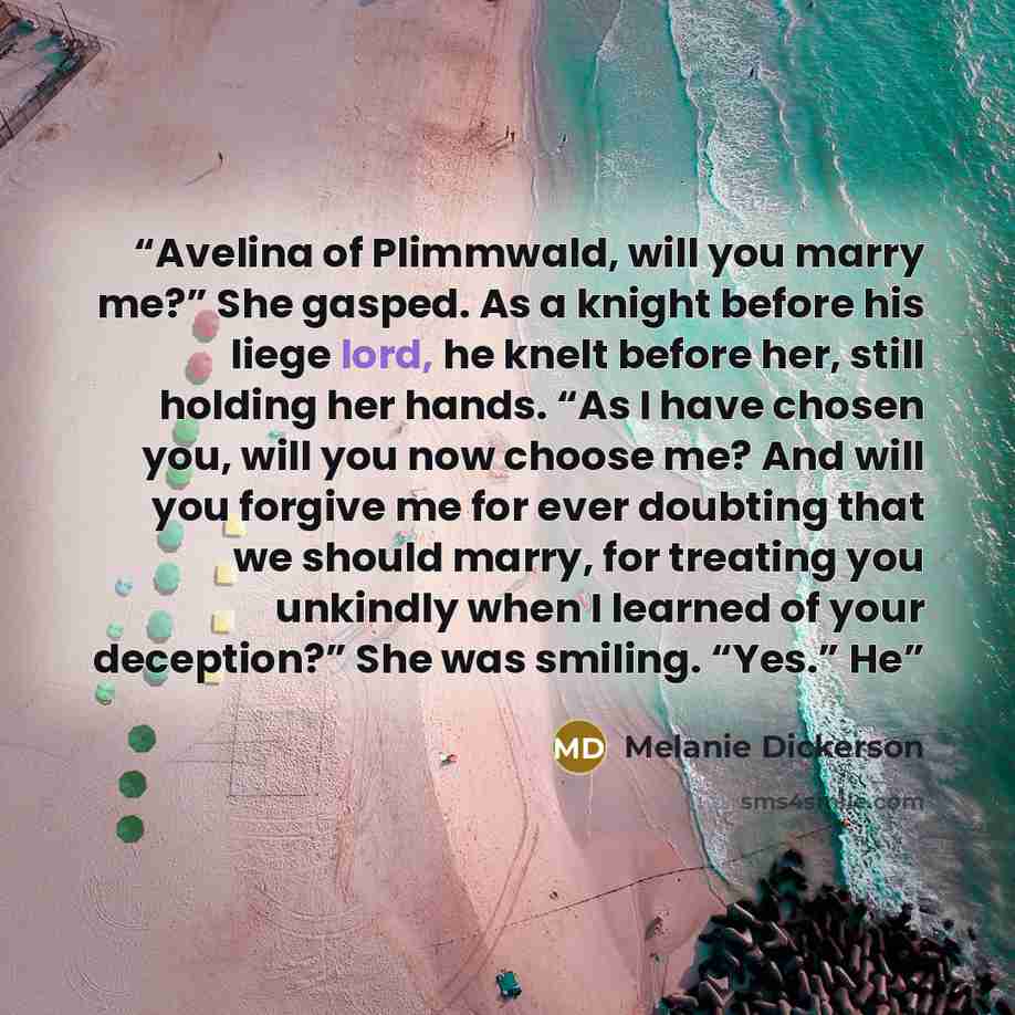 “Avelina of Plimmwald, will you marry me?” She gasped. As a knight before his liege lord, he knelt before her, still holding her hands. “As I have chosen you, will you now choose me? And will you forgive me for ever doubting that we should marry, for treating you unkindly when I learned of your…” quote by Melanie Dickerson