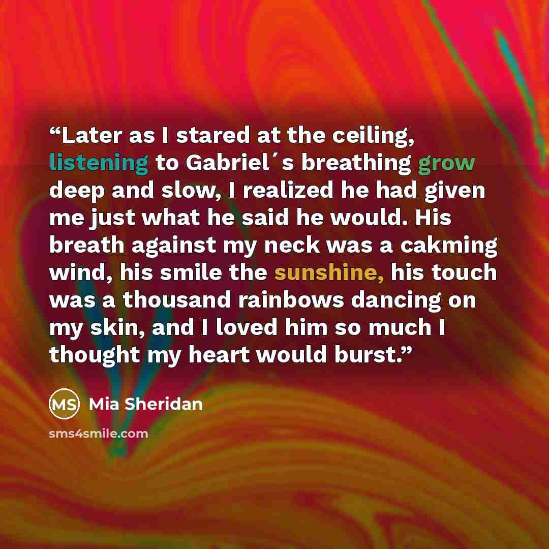 “Later as I stared at the ceiling, listening to Gabriel´s breathing grow deep and slow, I realized he had given me just what he said he would. His breath against my neck was a cakming wind, his smile the sunshine, his touch was a thousand rainbows dancing on my skin, and I loved him so much I…” quote by Mia Sheridan