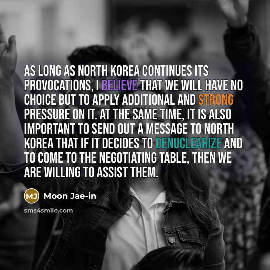 “As long as North Korea continues its provocations, I believe that we will have no choice but to apply additional and strong pressure on it. At the same time, it is also important to send out a message to North Korea that if it decides to denuclearize and to come to the negotiating table, then we…” quote by Moon Jae-in