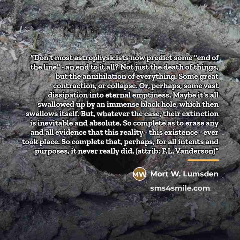 “Don't most astrophysicists now predict some "end of the line" - an end to it all? Not just the death of things, but the annihilation of everything. Some great contraction, or collapse. Or, perhaps, some vast dissipation into eternal emptiness. Maybe it's all swallowed up by an immense black hole…” quote by Mort W. Lumsden