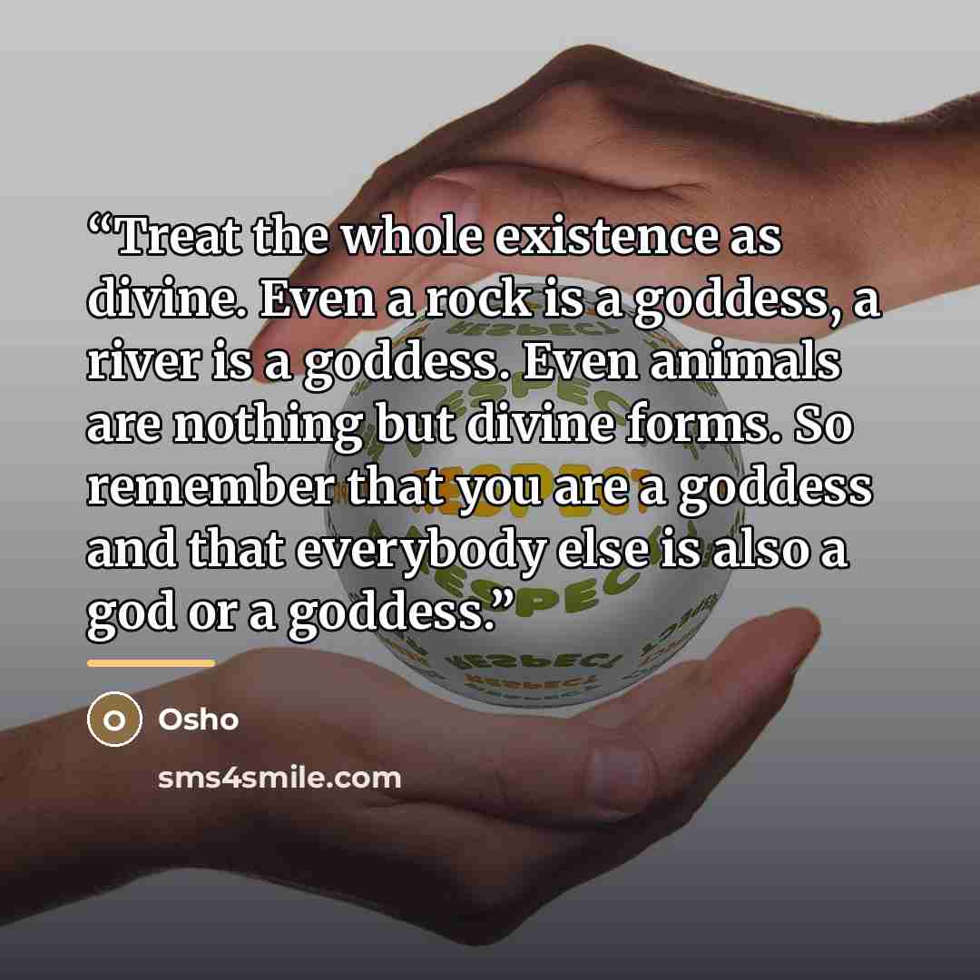 “Treat the whole existence as divine. Even a rock is a goddess, a river is a goddess. Even animals are nothing but divine forms. So remember that you are a goddess and that everybody else is also a god or a goddess.” quote by Osho