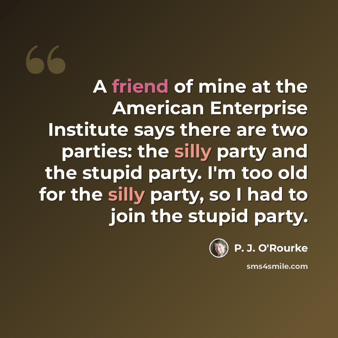 “A friend of mine at the American Enterprise Institute says there are two parties: the silly party and the stupid party. I'm too old for the silly party, so I had to join the stupid party.” quote by P. J. O'Rourke