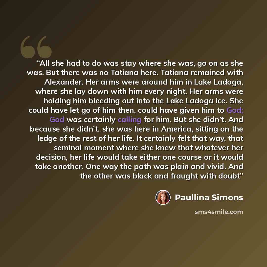 “All she had to do was stay where she was, go on as she was. But there was no Tatiana here. Tatiana remained with Alexander. Her arms were around him in Lake Ladoga, where she lay down with him every night. Her arms were holding him bleeding out into the Lake Ladoga ice. She could have let go of…” quote by Paullina Simons
