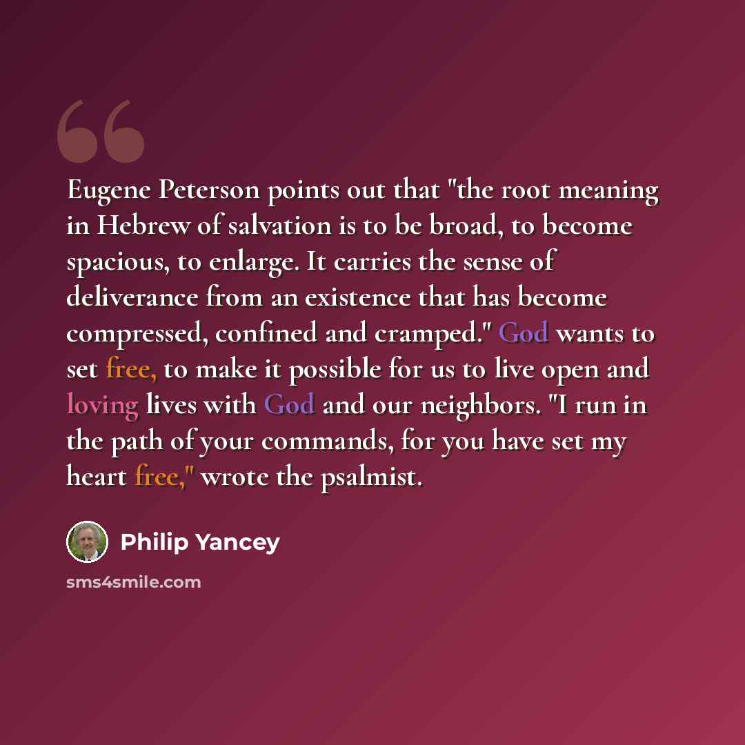 “Eugene Peterson points out that "the root meaning in Hebrew of salvation is to be broad, to become spacious, to enlarge. It carries the sense of deliverance from an existence that has become compressed, confined and cramped." God wants to set free, to make it possible for us to live open and…” quote by Philip Yancey