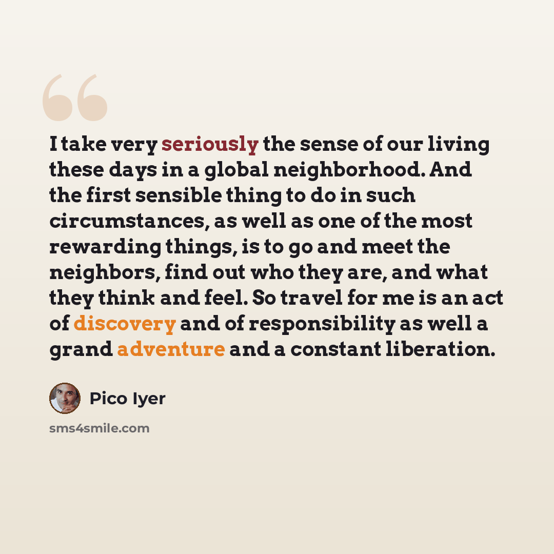 “I take very seriously the sense of our living these days in a global neighborhood. And the first sensible thing to do in such circumstances, as well as one of the most rewarding things, is to go and meet the neighbors, find out who they are, and what they think and feel. So travel for me is an act…” quote by Pico Iyer