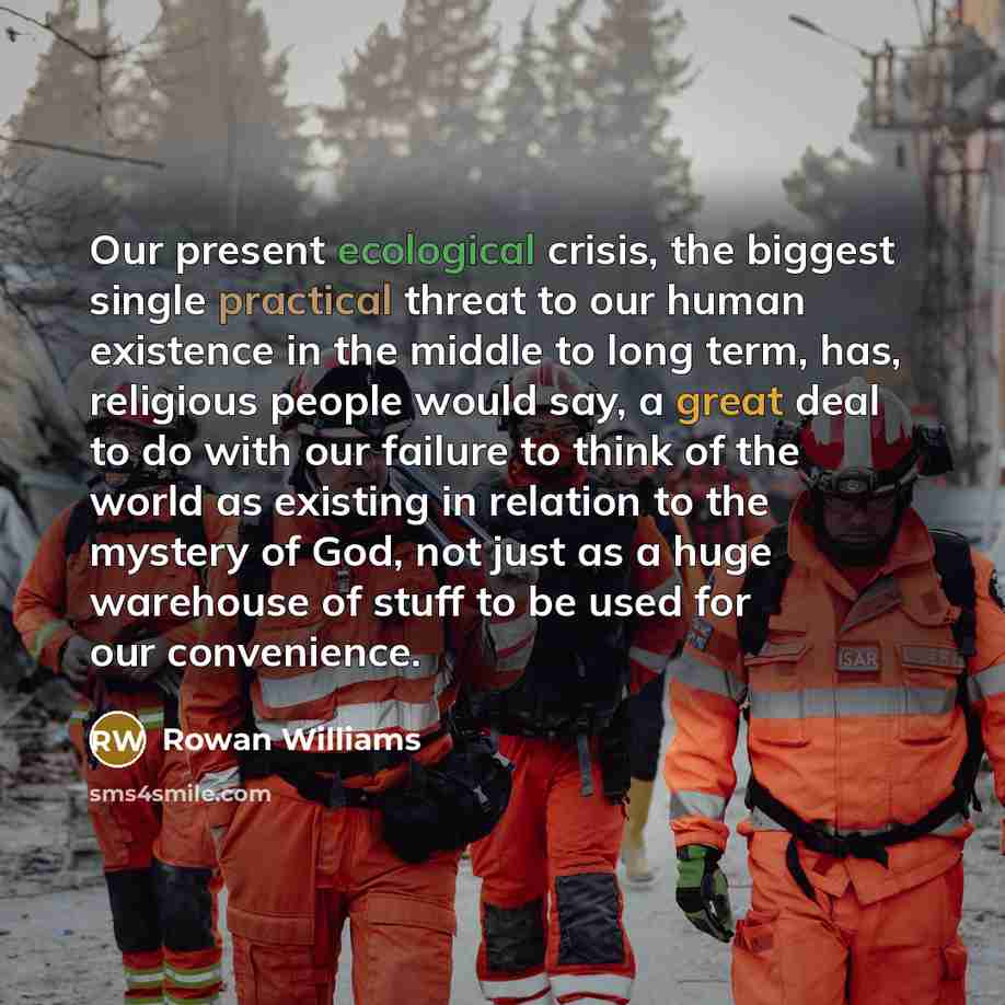 “Our present ecological crisis, the biggest single practical threat to our human existence in the middle to long term, has, religious people would say, a great deal to do with our failure to think of the world as existing in relation to the mystery of God, not just as a huge warehouse of stuff to…” quote by Rowan Williams