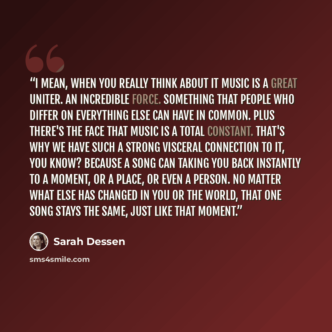 “I mean, when you really think about it music is a great uniter. An incredible force. Something that people who differ on everything else can have in common. Plus there's the face that music is a total constant. That's why we have such a strong visceral connection to it, you know? Because a song…” quote by Sarah Dessen