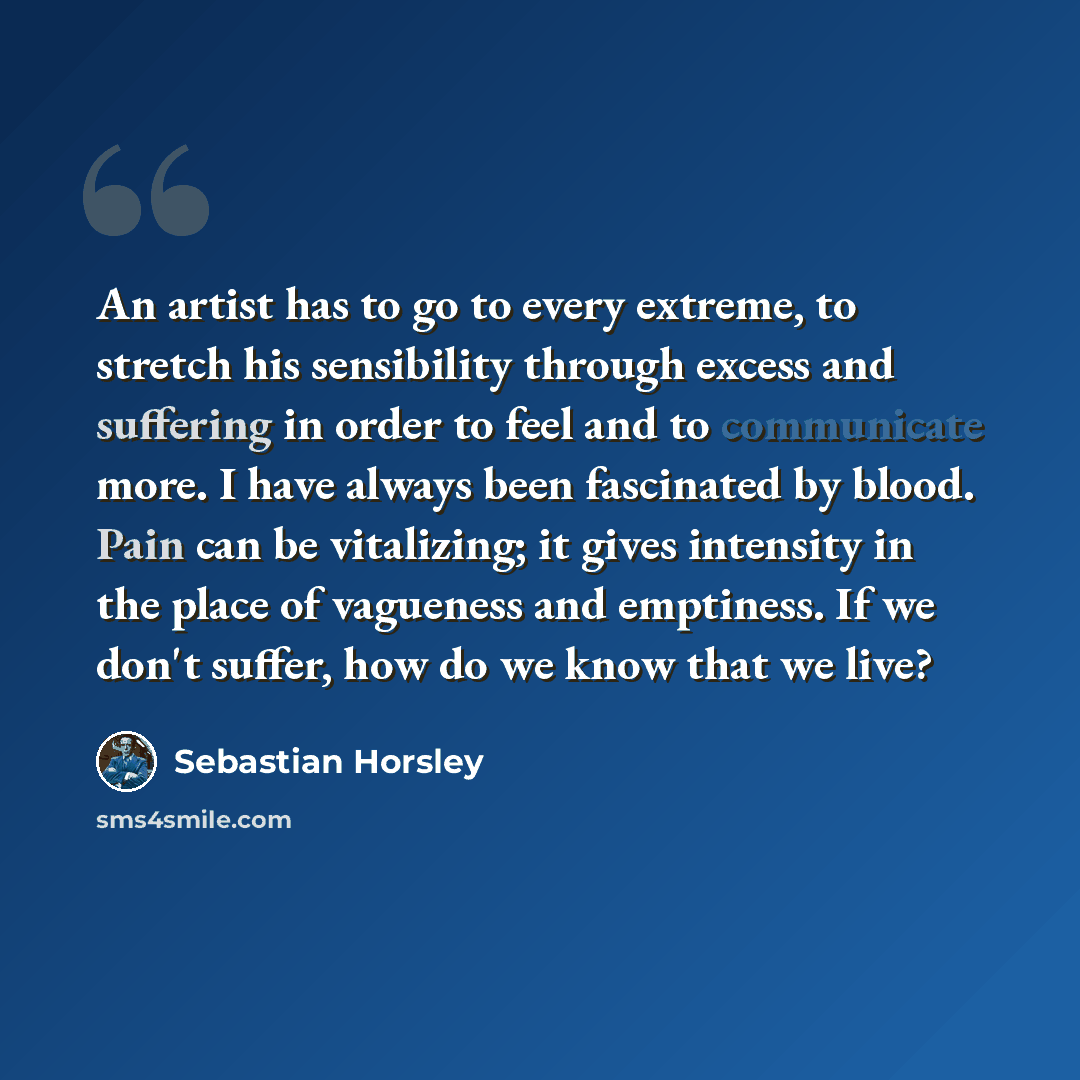 “An artist has to go to every extreme, to stretch his sensibility through excess and suffering in order to feel and to communicate more. I have always been fascinated by blood. Pain can be vitalizing; it gives intensity in the place of vagueness and emptiness. If we don't suffer, how do we know…” quote by Sebastian Horsley