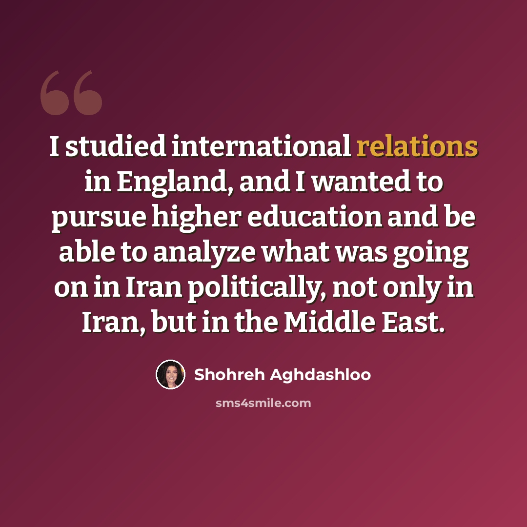 “I studied international relations in England, and I wanted to pursue higher education and be able to analyze what was going on in Iran politically, not only in Iran, but in the Middle East.” quote by Shohreh Aghdashloo
