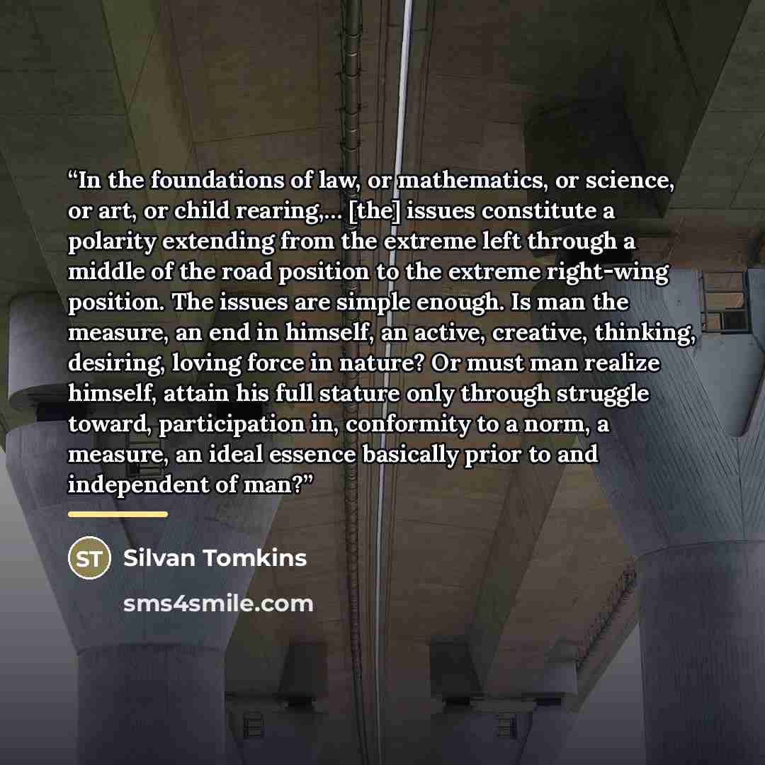 “In the foundations of law, or mathematics, or science, or art, or child rearing,… [the] issues constitute a polarity extending from the extreme left through a middle of the road position to the extreme right-wing position. The issues are simple enough. Is man the measure, an end in himself, an…” quote by Silvan Tomkins