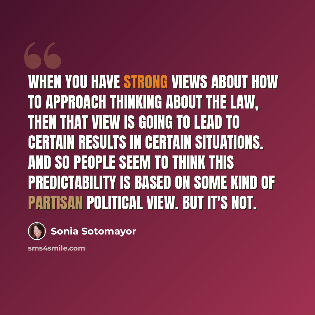 “When you have strong views about how to approach thinking about the law, then that view is going to lead to certain results in certain situations. And so people seem to think this predictability is based on some kind of partisan political view. But it's not.” quote by Sonia Sotomayor