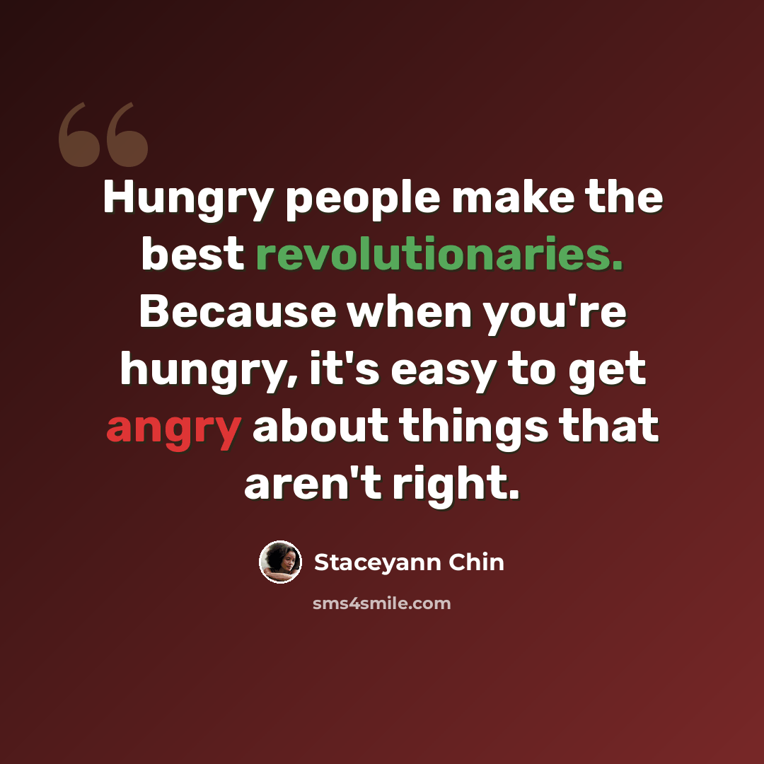 “Hungry people make the best revolutionaries. Because when you're hungry, it's easy to get angry about things that aren't right.” quote by Staceyann Chin