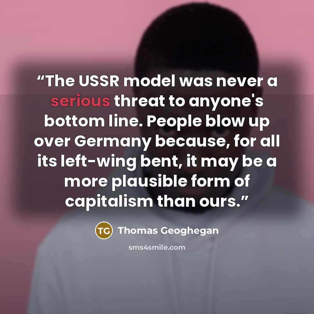 “The USSR model was never a serious threat to anyone's bottom line. People blow up over Germany because, for all its left-wing bent, it may be a more plausible form of capitalism than ours.” quote by Thomas Geoghegan