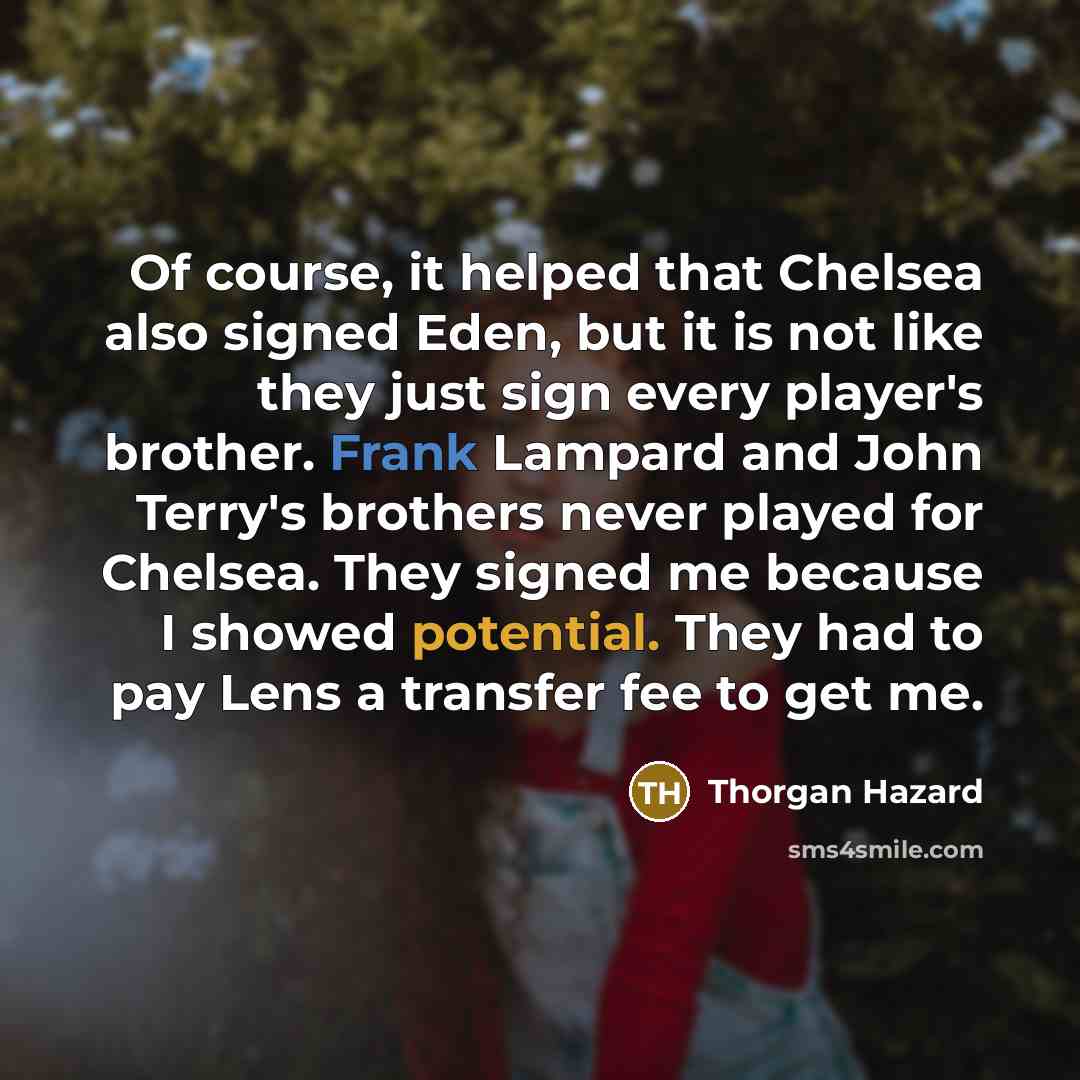 “Of course, it helped that Chelsea also signed Eden, but it is not like they just sign every player's brother. Frank Lampard and John Terry's brothers never played for Chelsea. They signed me because I showed potential. They had to pay Lens a transfer fee to get me.” quote by Thorgan Hazard