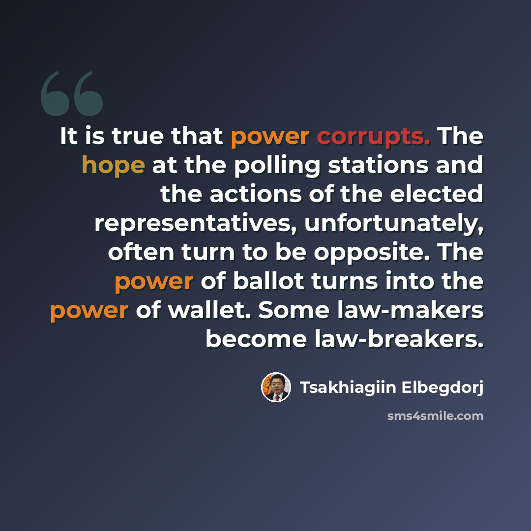 “It is true that power corrupts. The hope at the polling stations and the actions of the elected representatives, unfortunately, often turn to be opposite. The power of ballot turns into the power of wallet. Some law-makers become law-breakers.” quote by Tsakhiagiin Elbegdorj