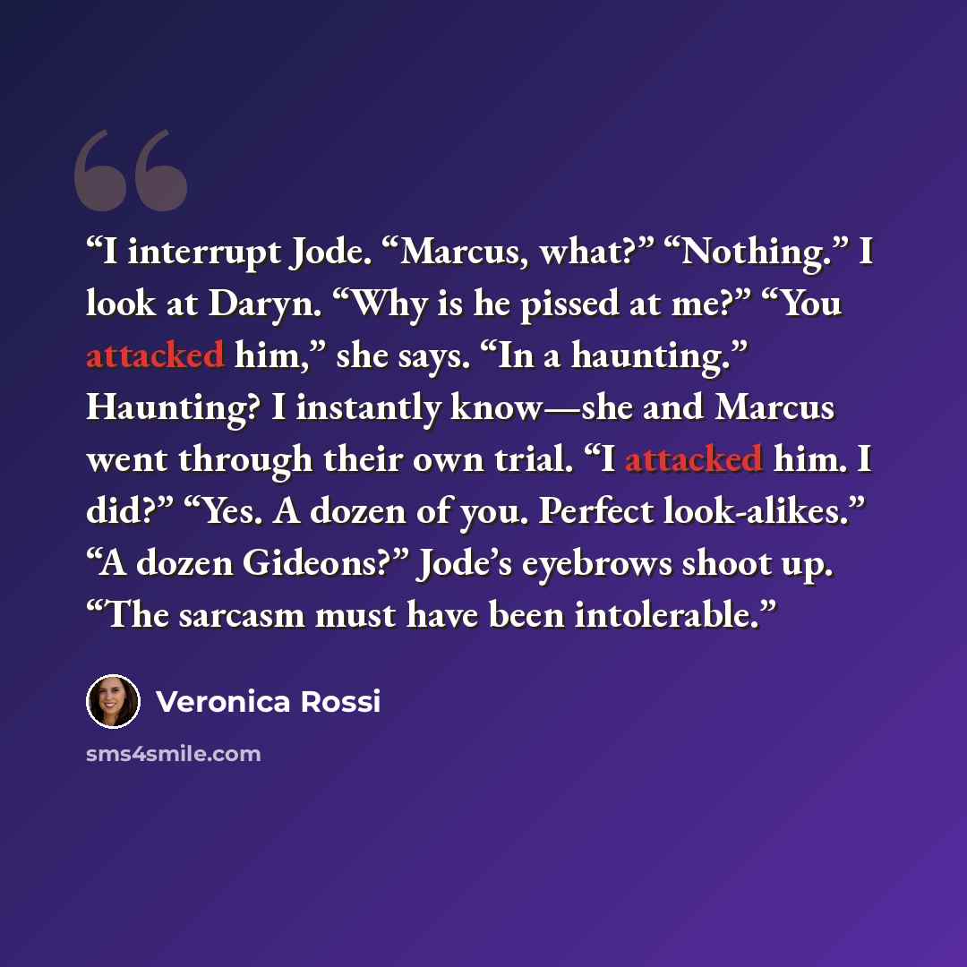 “I interrupt Jode. “Marcus, what?” “Nothing.” I look at Daryn. “Why is he pissed at me?” “You attacked him,” she says. “In a haunting.” Haunting? I instantly know—she and Marcus went through their own trial. “I attacked him. I did?” “Yes. A dozen of you. Perfect look-alikes.” “A dozen Gideons?”…” quote by Veronica Rossi