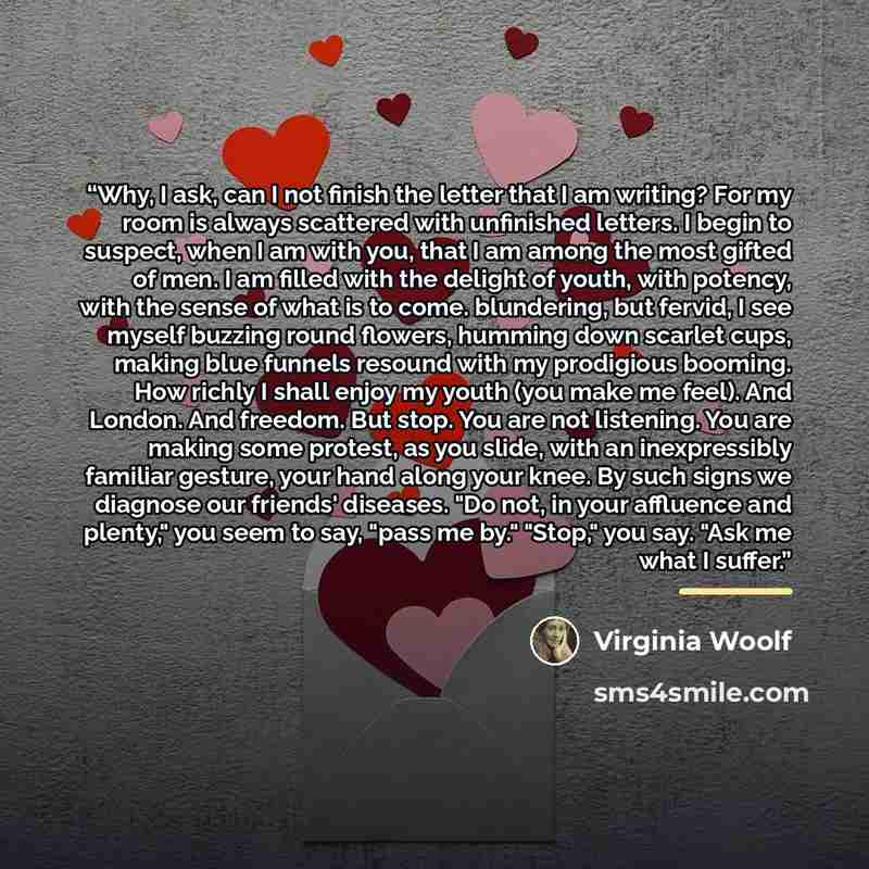 “Why, I ask, can I not finish the letter that I am writing? For my room is always scattered with unfinished letters. I begin to suspect, when I am with you, that I am among the most gifted of men. I am filled with the delight of youth, with potency, with the sense of what is to come. blundering…” quote by Virginia Woolf