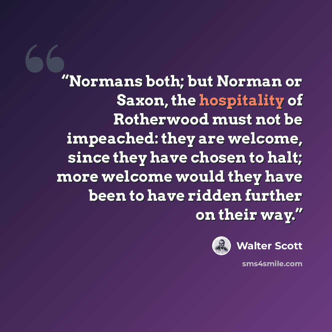 “Normans both; but Norman or Saxon, the hospitality of Rotherwood must not be impeached: they are welcome, since they have chosen to halt; more welcome would they have been to have ridden further on their way.” quote by Walter Scott