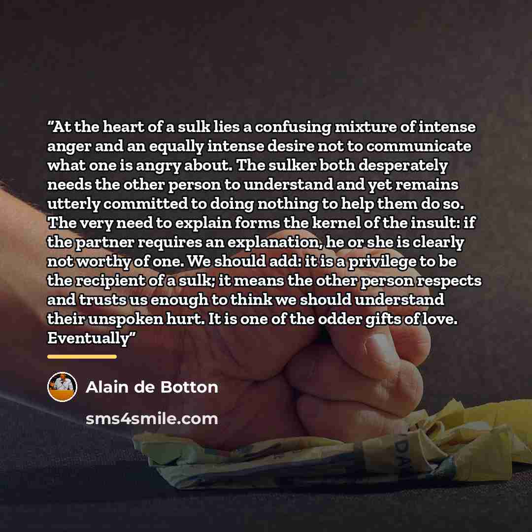 “At the heart of a sulk lies a confusing mixture of intense anger and an equally intense desire not to communicate what one is angry about. The sulker both desperately needs the other person to understand and yet remains utterly committed to doing nothing to help them do so. The very need to…” quote by Alain de Botton