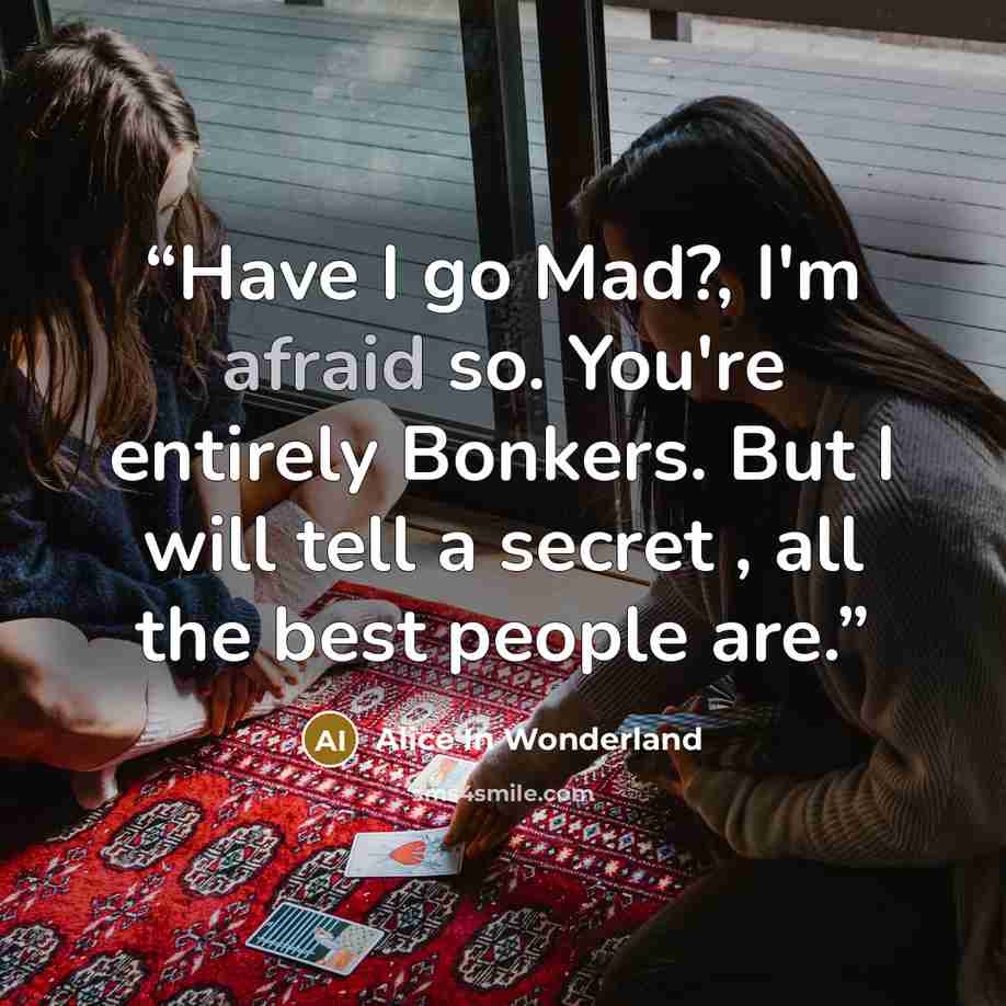 “Have I go Mad?, I'm afraid so. You're entirely Bonkers. But I will tell a secret , all the best people are.” quote by Alice in Wonderland