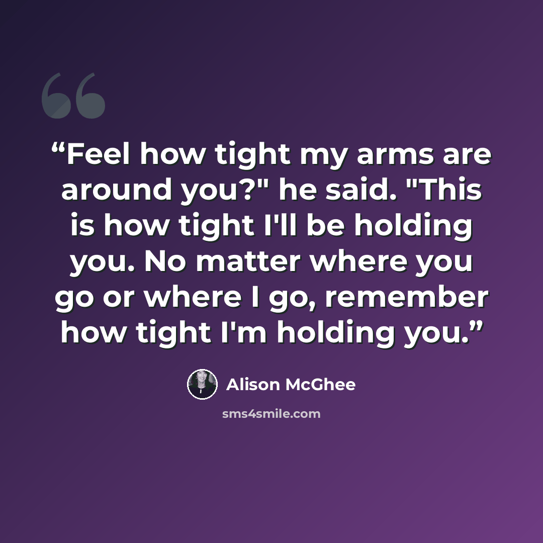 “Feel how tight my arms are around you?" he said. "This is how tight I'll be holding you. No matter where you go or where I go, remember how tight I'm holding you.” quote by Alison McGhee