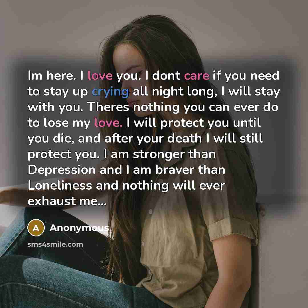 “Im here. I love you. I dont care if you need to stay up crying all night long, I will stay with you. Theres nothing you can ever do to lose my love. I will protect you until you die, and after your death I will still protect you. I am stronger than Depression and I am braver than Loneliness and…” quote by Anonymous