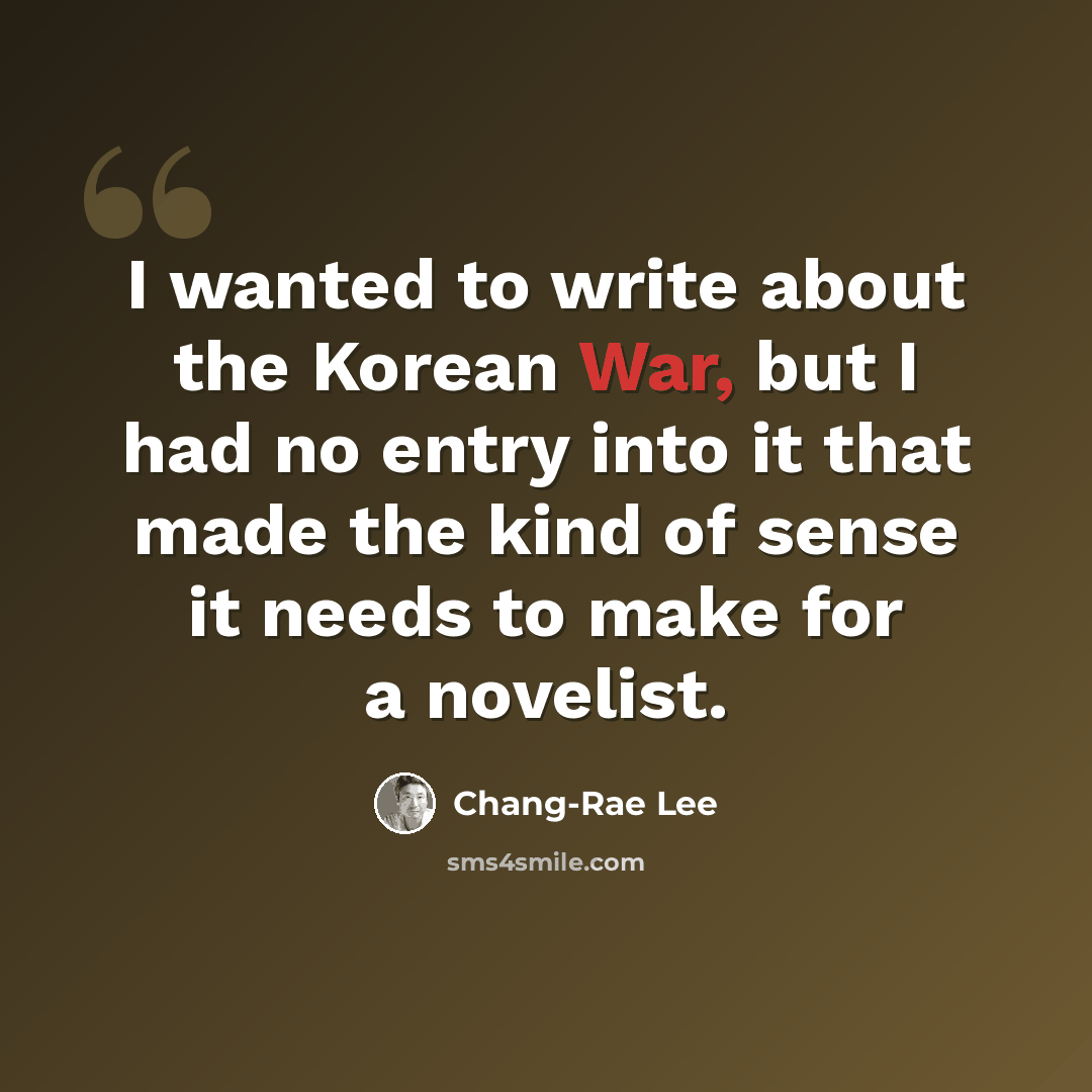 “I wanted to write about the Korean War, but I had no entry into it that made the kind of sense it needs to make for a novelist.” quote by Chang-Rae Lee