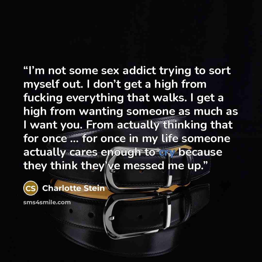 “I’m not some sex addict trying to sort myself out. I don’t get a high from fucking everything that walks. I get a high from wanting someone as much as I want you. From actually thinking that for once … for once in my life someone actually cares enough to cry because they think they’ve messed me up.” quote by Charlotte Stein