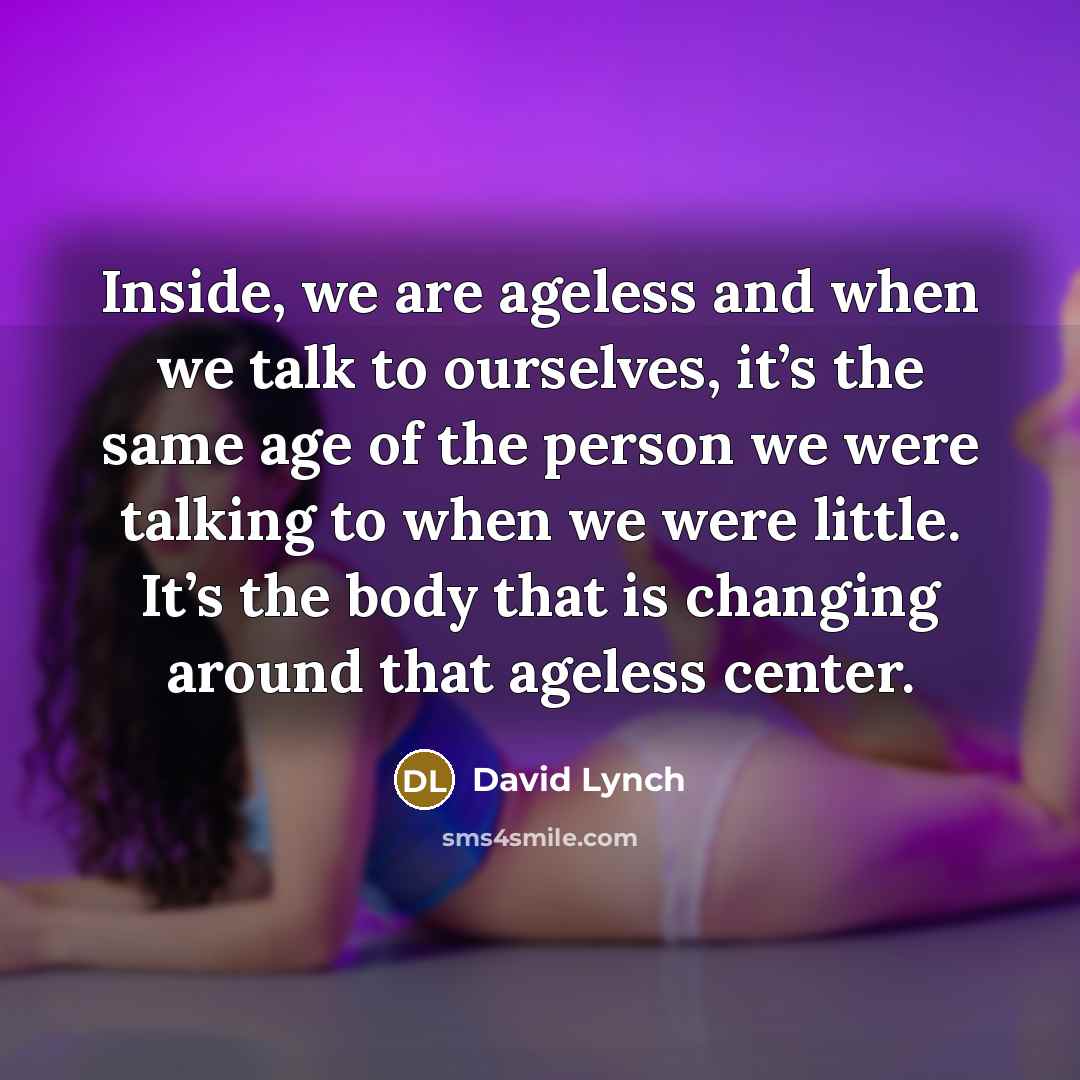 “Inside, we are ageless and when we talk to ourselves, it’s the same age of the person we were talking to when we were little. It’s the body that is changing around that ageless center.” quote by David Lynch