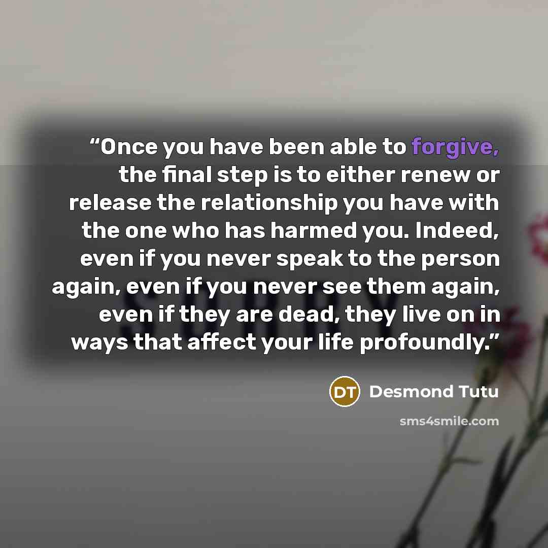 “Once you have been able to forgive, the final step is to either renew or release the relationship you have with the one who has harmed you. Indeed, even if you never speak to the person again, even if you never see them again, even if they are dead, they live on in ways that affect your life…” quote by Desmond Tutu