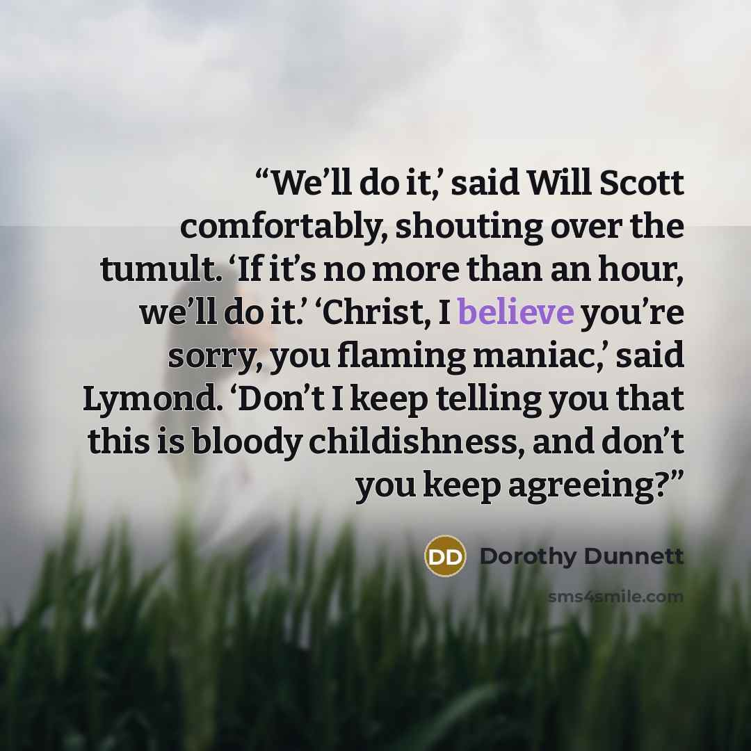 “We’ll do it,’ said Will Scott comfortably, shouting over the tumult. ‘If it’s no more than an hour, we’ll do it.’ ‘Christ, I believe you’re sorry, you flaming maniac,’ said Lymond. ‘Don’t I keep telling you that this is bloody childishness, and don’t you keep agreeing?” quote by Dorothy Dunnett