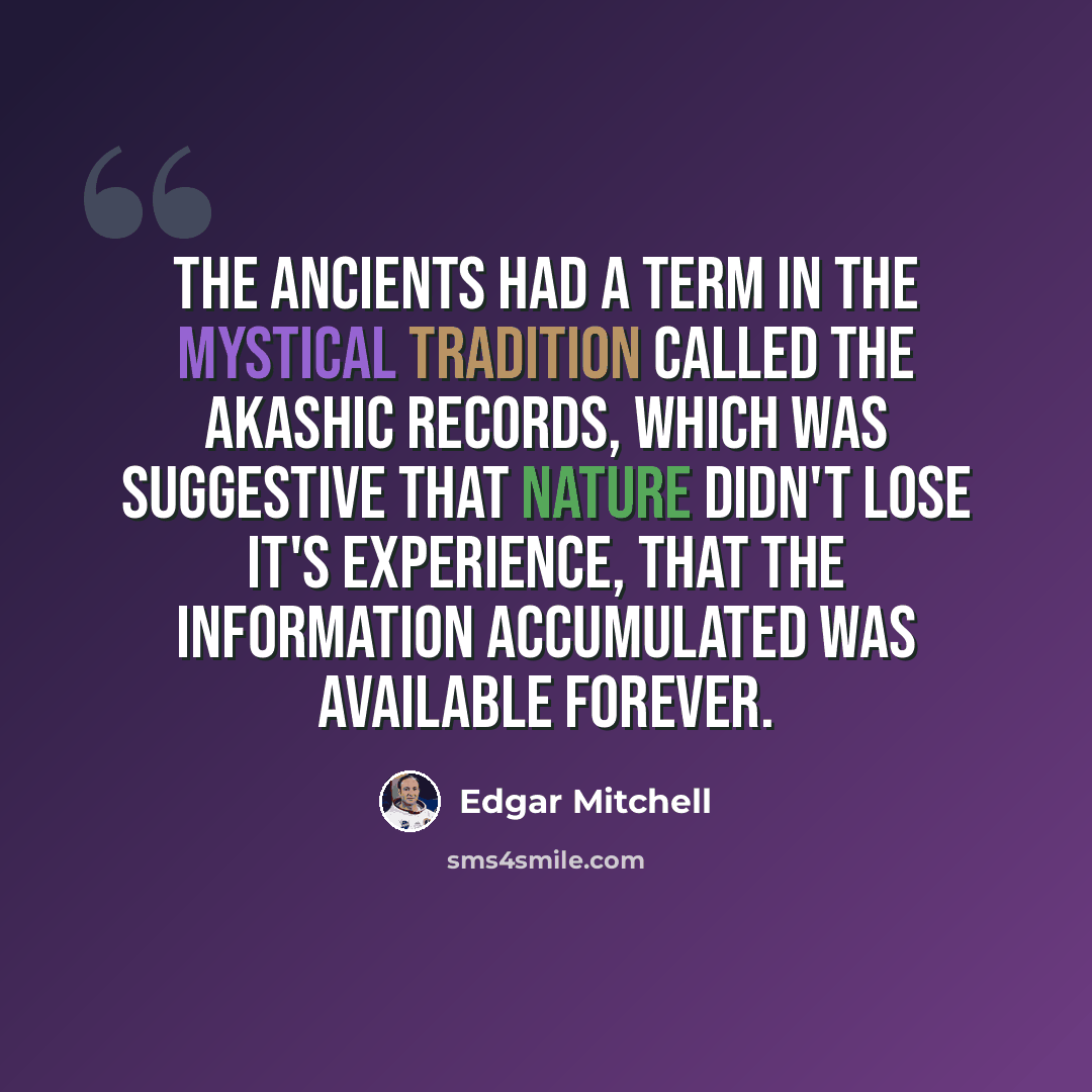 “The ancients had a term in the mystical tradition called the Akashic Records, which was suggestive that nature didn't lose it's experience, that the information accumulated was available forever.” quote by Edgar Mitchell