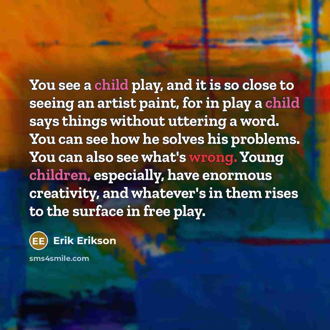 “You see a child play, and it is so close to seeing an artist paint, for in play a child says things without uttering a word. You can see how he solves his problems. You can also see what's wrong. Young children, especially, have enormous creativity, and whatever's in them rises to the surface in…” quote by Erik Erikson